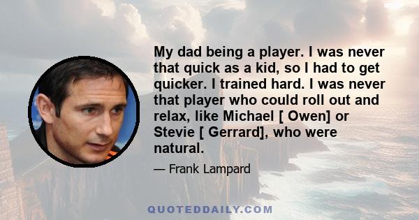 My dad being a player. I was never that quick as a kid, so I had to get quicker. I trained hard. I was never that player who could roll out and relax, like Michael [ Owen] or Stevie [ Gerrard], who were natural.