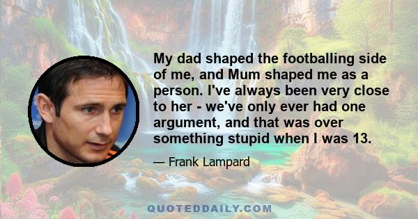 My dad shaped the footballing side of me, and Mum shaped me as a person. I've always been very close to her - we've only ever had one argument, and that was over something stupid when I was 13.