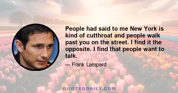 People had said to me New York is kind of cutthroat and people walk past you on the street. I find it the opposite. I find that people want to talk.