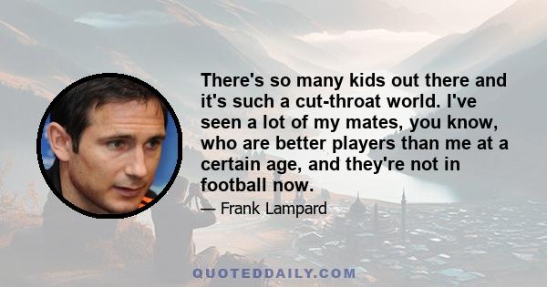 There's so many kids out there and it's such a cut-throat world. I've seen a lot of my mates, you know, who are better players than me at a certain age, and they're not in football now.