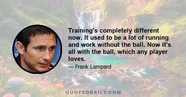 Training's completely different now. It used to be a lot of running and work without the ball. Now it's all with the ball, which any player loves.