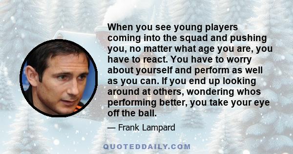 When you see young players coming into the squad and pushing you, no matter what age you are, you have to react. You have to worry about yourself and perform as well as you can. If you end up looking around at others,