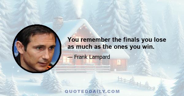 You remember the finals you lose as much as the ones you win.