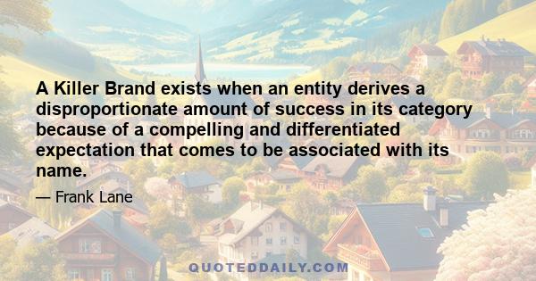 A Killer Brand exists when an entity derives a disproportionate amount of success in its category because of a compelling and differentiated expectation that comes to be associated with its name.