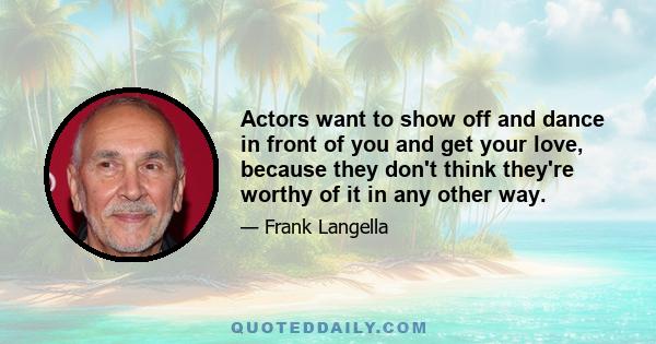 Actors want to show off and dance in front of you and get your love, because they don't think they're worthy of it in any other way.