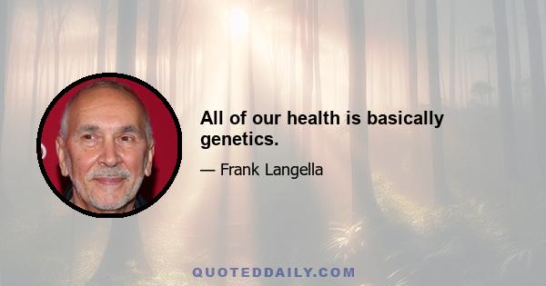 All of our health is basically genetics.