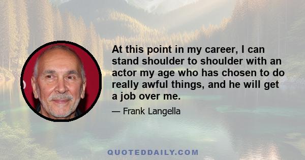 At this point in my career, I can stand shoulder to shoulder with an actor my age who has chosen to do really awful things, and he will get a job over me.