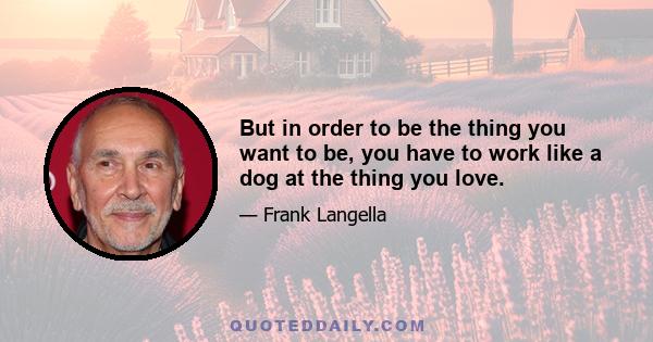 But in order to be the thing you want to be, you have to work like a dog at the thing you love.