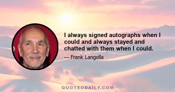 I always signed autographs when I could and always stayed and chatted with them when I could.