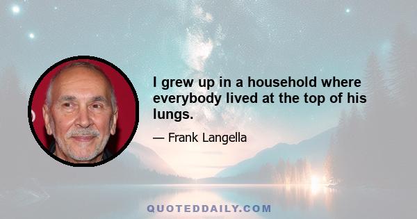 I grew up in a household where everybody lived at the top of his lungs.