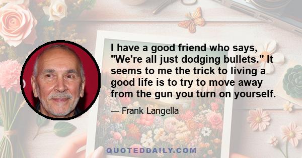 I have a good friend who says, We're all just dodging bullets. It seems to me the trick to living a good life is to try to move away from the gun you turn on yourself.