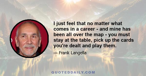 I just feel that no matter what comes in a career - and mine has been all over the map - you must stay at the table, pick up the cards you're dealt and play them.