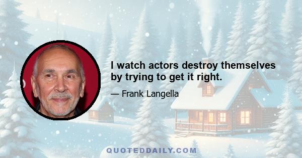 I watch actors destroy themselves by trying to get it right.