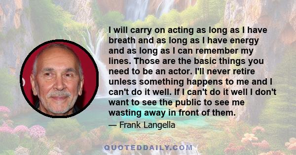 I will carry on acting as long as I have breath and as long as I have energy and as long as I can remember my lines. Those are the basic things you need to be an actor. I'll never retire unless something happens to me