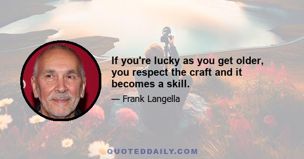 If you're lucky as you get older, you respect the craft and it becomes a skill.