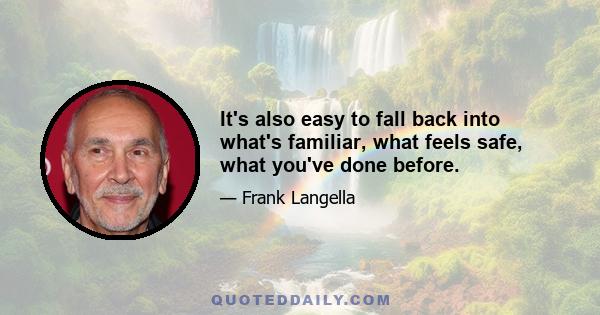 It's also easy to fall back into what's familiar, what feels safe, what you've done before.