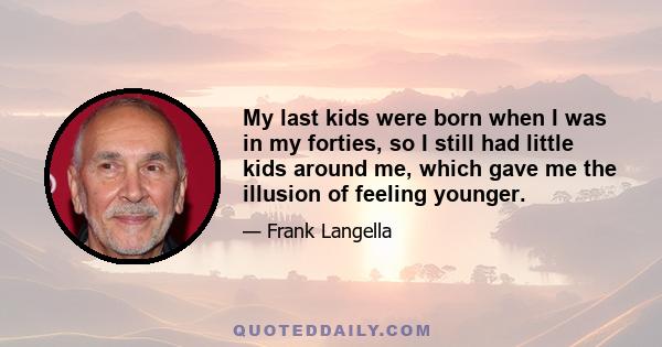 My last kids were born when I was in my forties, so I still had little kids around me, which gave me the illusion of feeling younger.