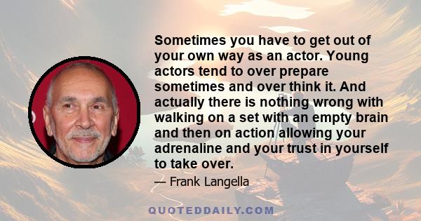 Sometimes you have to get out of your own way as an actor. Young actors tend to over prepare sometimes and over think it. And actually there is nothing wrong with walking on a set with an empty brain and then on action