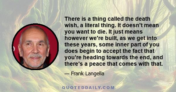 There is a thing called the death wish, a literal thing. It doesn't mean you want to die. It just means however we're built, as we get into these years, some inner part of you does begin to accept the fact that you're