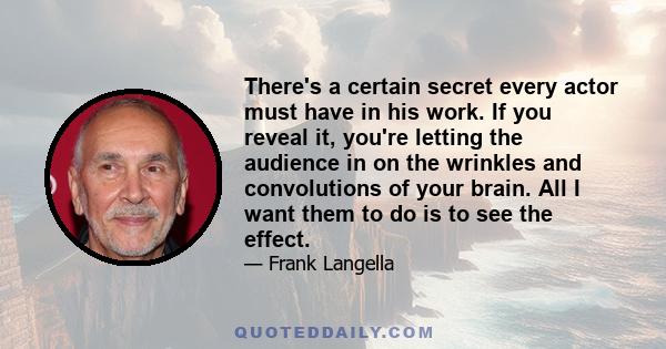 There's a certain secret every actor must have in his work. If you reveal it, you're letting the audience in on the wrinkles and convolutions of your brain. All I want them to do is to see the effect.