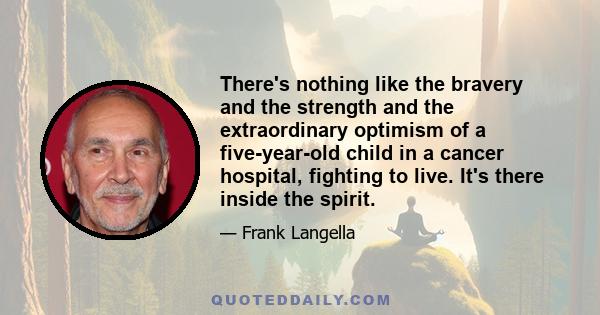 There's nothing like the bravery and the strength and the extraordinary optimism of a five-year-old child in a cancer hospital, fighting to live. It's there inside the spirit.