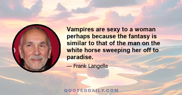 Vampires are sexy to a woman perhaps because the fantasy is similar to that of the man on the white horse sweeping her off to paradise.