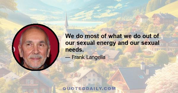 We do most of what we do out of our sexual energy and our sexual needs.