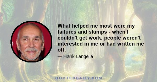 What helped me most were my failures and slumps - when I couldn't get work, people weren't interested in me or had written me off.