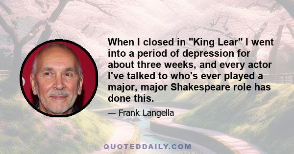 When I closed in King Lear I went into a period of depression for about three weeks, and every actor I've talked to who's ever played a major, major Shakespeare role has done this.