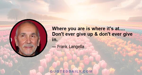 Where you are is where it's at.... Don't ever give up & don't ever give in.