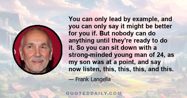 You can only lead by example, and you can only say it might be better for you if. But nobody can do anything until they're ready to do it. So you can sit down with a strong-minded young man of 24, as my son was at a