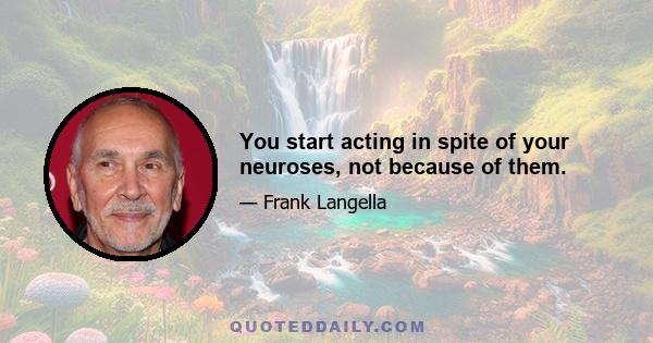 You start acting in spite of your neuroses, not because of them.