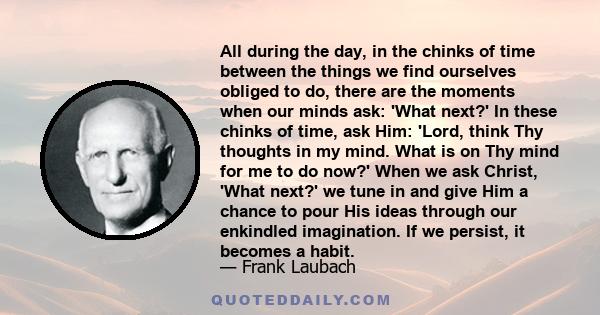 All during the day, in the chinks of time between the things we find ourselves obliged to do, there are the moments when our minds ask: 'What next?' In these chinks of time, ask Him: 'Lord, think Thy thoughts in my