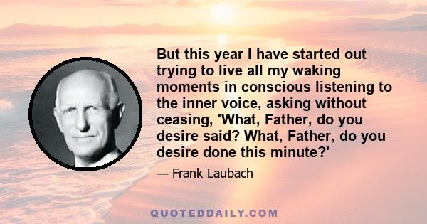 But this year I have started out trying to live all my waking moments in conscious listening to the inner voice, asking without ceasing, 'What, Father, do you desire said? What, Father, do you desire done this minute?'