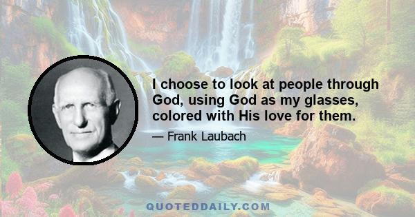 I choose to look at people through God, using God as my glasses, colored with His love for them.