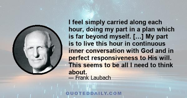 I feel simply carried along each hour, doing my part in a plan which is far beyond myself. […] My part is to live this hour in continuous inner conversation with God and in perfect responsiveness to His will. This seems 