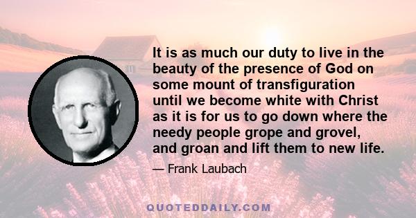 It is as much our duty to live in the beauty of the presence of God on some mount of transfiguration until we become white with Christ as it is for us to go down where the needy people grope and grovel, and groan and