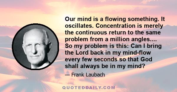 Our mind is a flowing something. It oscillates. Concentration is merely the continuous return to the same problem from a million angles.... So my problem is this: Can I bring the Lord back in my mind-flow every few