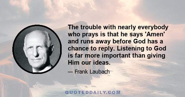 The trouble with nearly everybody who prays is that he says 'Amen' and runs away before God has a chance to reply. Listening to God is far more important than giving Him our ideas.