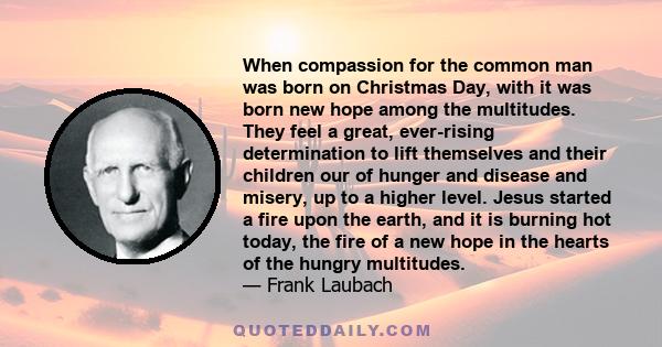 When compassion for the common man was born on Christmas Day, with it was born new hope among the multitudes. They feel a great, ever-rising determination to lift themselves and their children our of hunger and disease