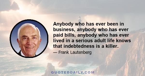 Anybody who has ever been in business, anybody who has ever paid bills, anybody who has ever lived in a serious adult life knows that indebtedness is a killer.