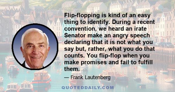 Flip-flopping is kind of an easy thing to identify. During a recent convention, we heard an irate Senator make an angry speech declaring that it is not what you say but, rather, what you do that counts. You flip-flop