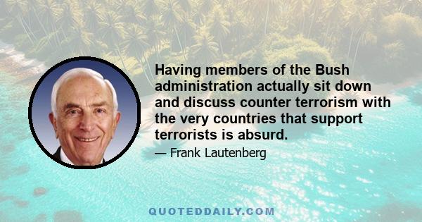 Having members of the Bush administration actually sit down and discuss counter terrorism with the very countries that support terrorists is absurd.