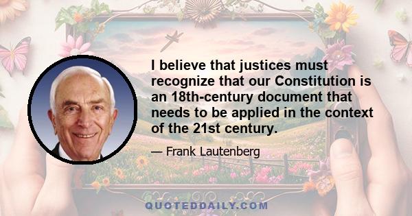 I believe that justices must recognize that our Constitution is an 18th-century document that needs to be applied in the context of the 21st century.