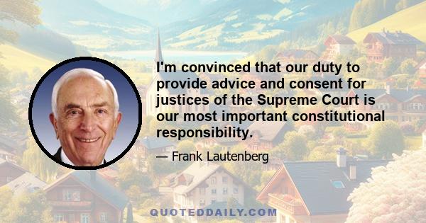 I'm convinced that our duty to provide advice and consent for justices of the Supreme Court is our most important constitutional responsibility.