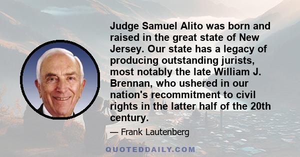 Judge Samuel Alito was born and raised in the great state of New Jersey. Our state has a legacy of producing outstanding jurists, most notably the late William J. Brennan, who ushered in our nation's recommitment to