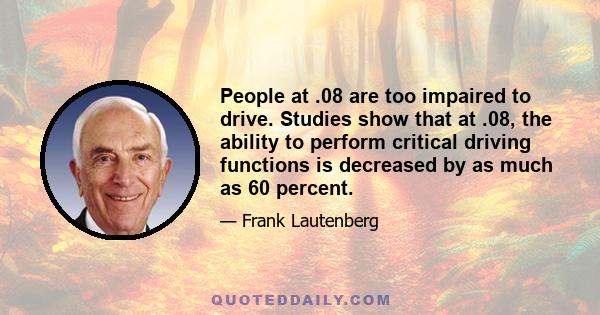 People at .08 are too impaired to drive. Studies show that at .08, the ability to perform critical driving functions is decreased by as much as 60 percent.