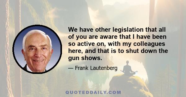 We have other legislation that all of you are aware that I have been so active on, with my colleagues here, and that is to shut down the gun shows.