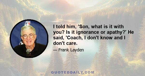 I told him, 'Son, what is it with you? Is it ignorance or apathy?' He said, 'Coach, I don't know and I don't care.