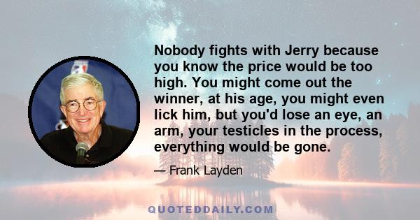 Nobody fights with Jerry because you know the price would be too high. You might come out the winner, at his age, you might even lick him, but you'd lose an eye, an arm, your testicles in the process, everything would